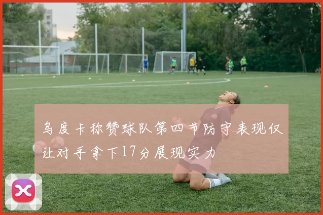 乌度卡称赞球队第四节防守表现仅让对手拿下17分展现实力