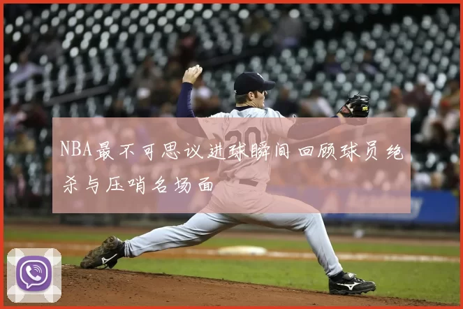 NBA最不可思议进球瞬间回顾球员绝杀与压哨名场面