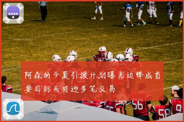 阿森纳今夏引援计划曝光边锋成首要目标或将迎多笔交易