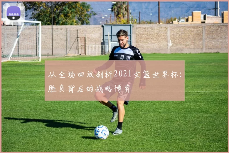 从全场回放剖析2021女篮世界杯:胜负背后的战略博弈