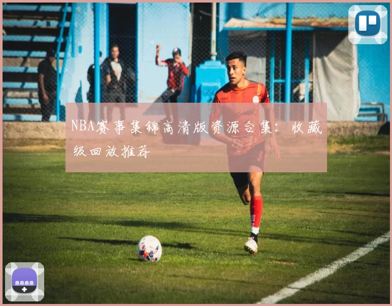 NBA赛事集锦高清版资源合集：收藏级回放推荐