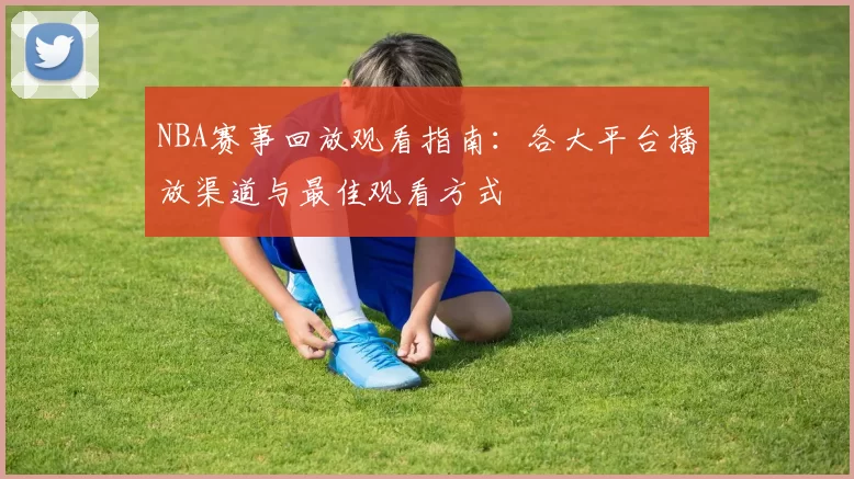 NBA赛事回放观看指南：各大平台播放渠道与最佳观看方式