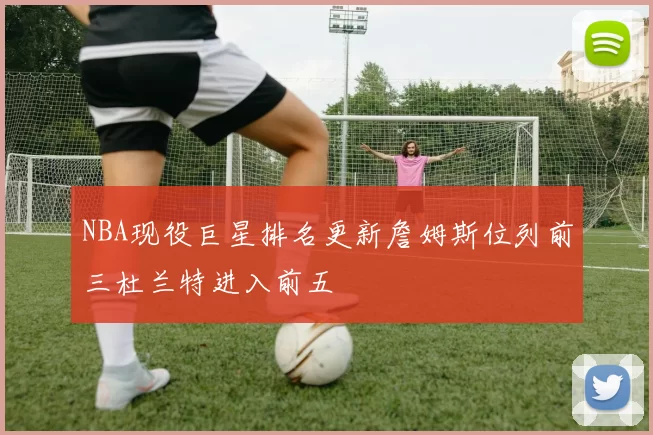 NBA现役巨星排名更新詹姆斯位列前三杜兰特进入前五