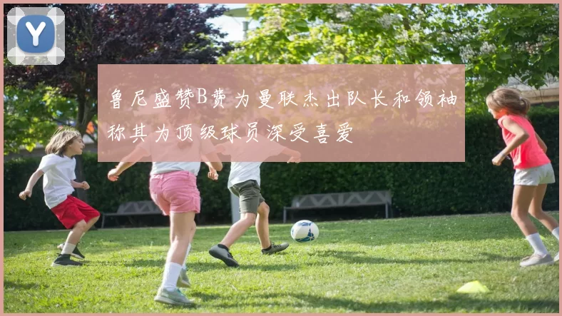 鲁尼盛赞B费为曼联杰出队长和领袖称其为顶级球员深受喜爱