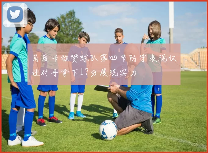 乌度卡称赞球队第四节防守表现仅让对手拿下17分展现实力