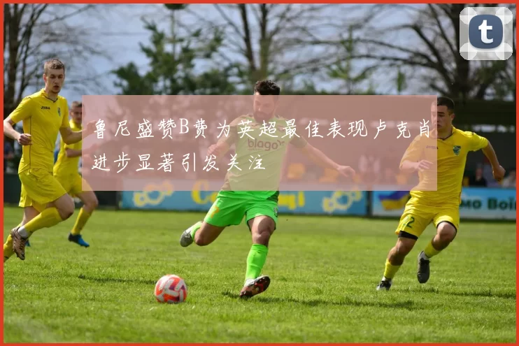 鲁尼盛赞B费为英超最佳表现卢克肖进步显著引发关注
