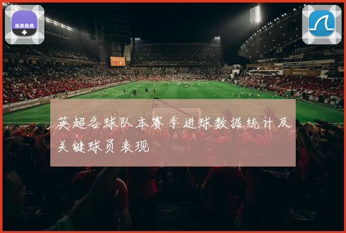 英超各球队本赛季进球数据统计及关键球员表现
