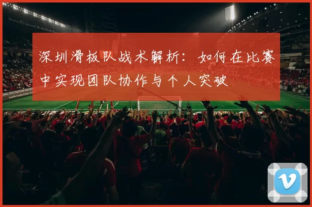 深圳滑板队战术解析：如何在比赛中实现团队协作与个人突破