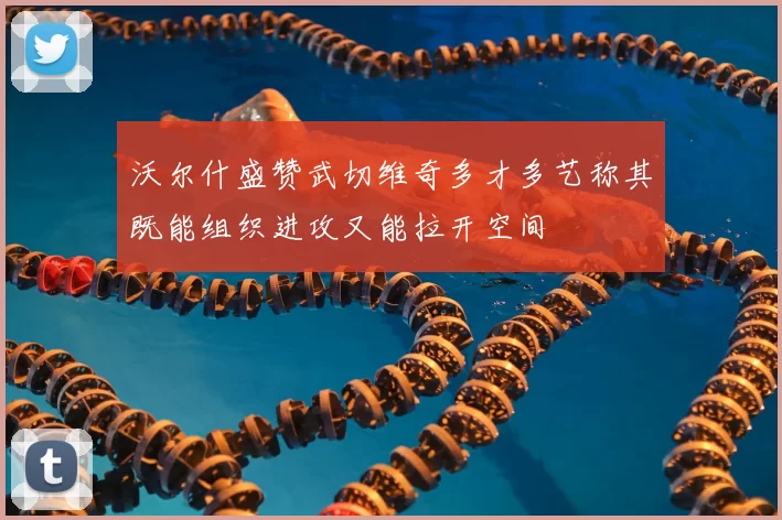 沃尔什盛赞武切维奇多才多艺称其既能组织进攻又能拉开空间