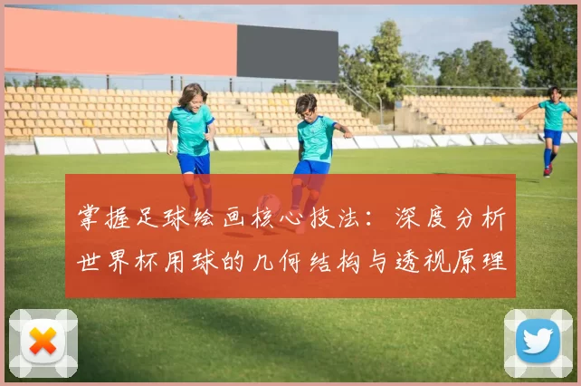 掌握足球绘画核心技法:深度分析世界杯用球的几何结构与透视原理