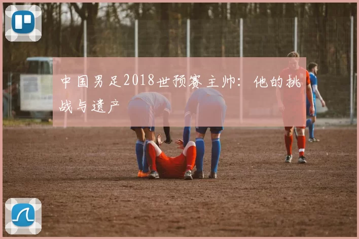 中国男足2018世预赛主帅:他的挑战与遗产