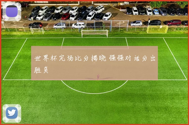 世界杯完场比分揭晓 强强对话分出胜负