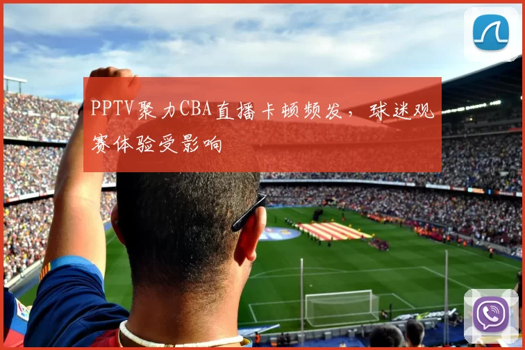 PPTV聚力CBA直播卡顿频发，球迷观赛体验受影响