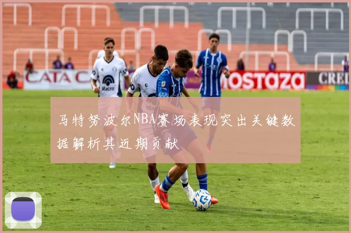 马特努波尔NBA赛场表现突出关键数据解析其近期贡献