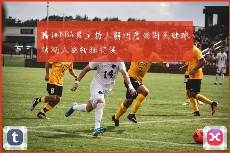 腾讯NBA男主持人解析詹姆斯关键球助湖人逆转独行侠