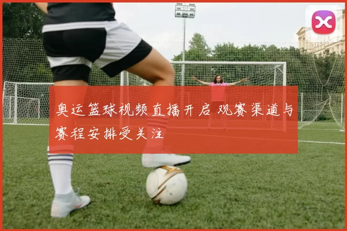 奥运篮球视频直播开启 观赛渠道与赛程安排受关注