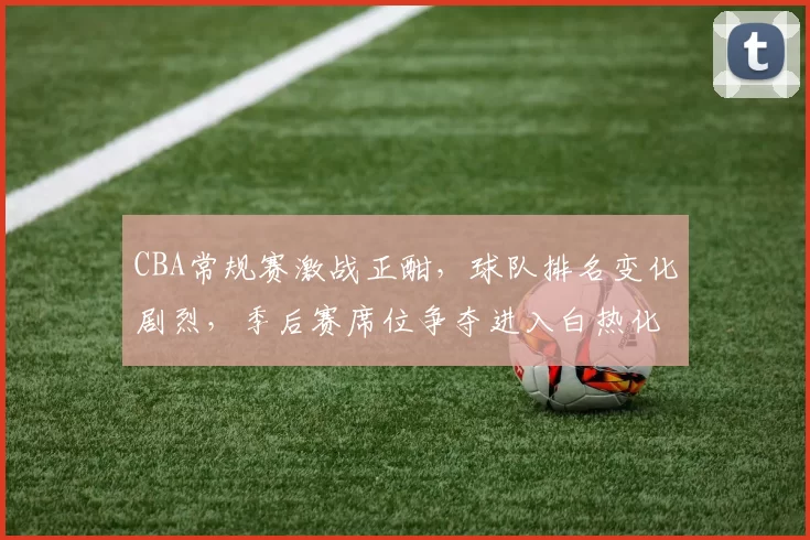 CBA常规赛激战正酣，球队排名变化剧烈，季后赛席位争夺进入白热化