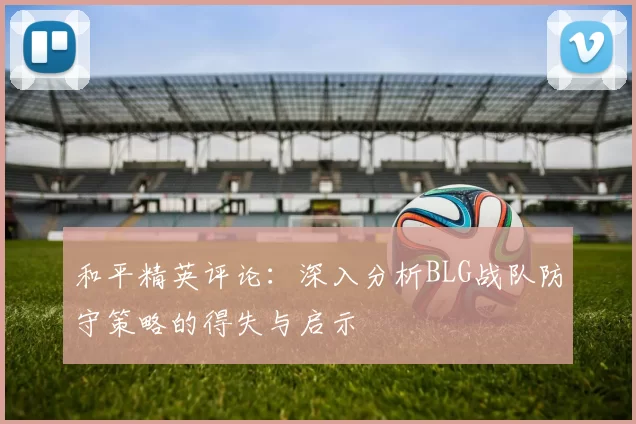 和平精英评论：深入分析BLG战队防守策略的得失与启示