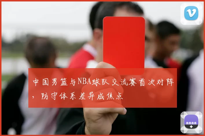 中国男篮与NBA球队交流赛首次对阵，防守体系差异成焦点