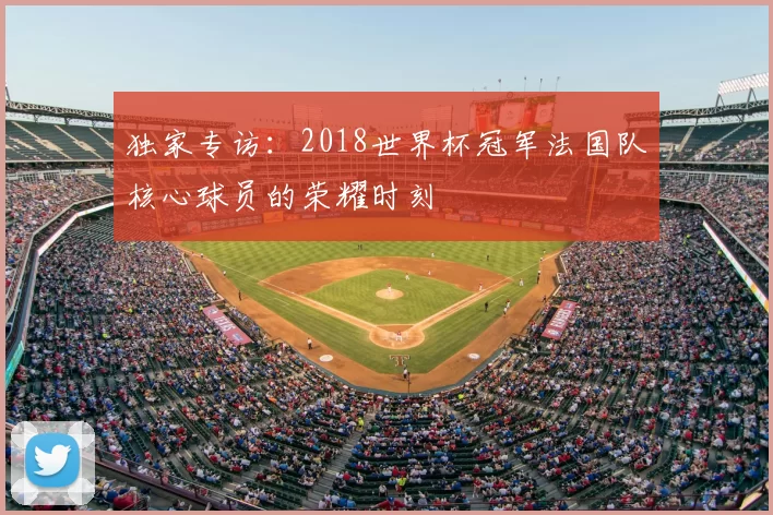 独家专访：2018世界杯冠军法国队核心球员的荣耀时刻