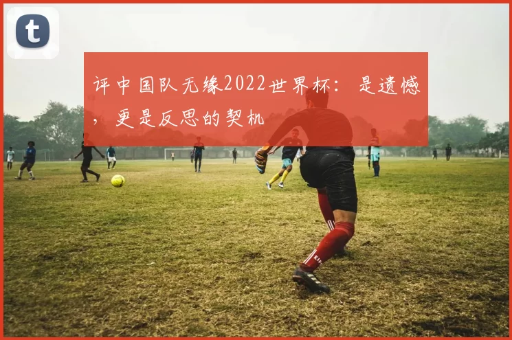 评中国队无缘2022世界杯:是遗憾,更是反思的契机