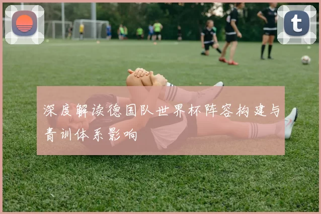 深度解读德国队世界杯阵容构建与青训体系影响