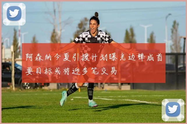 阿森纳今夏引援计划曝光边锋成首要目标或将迎多笔交易