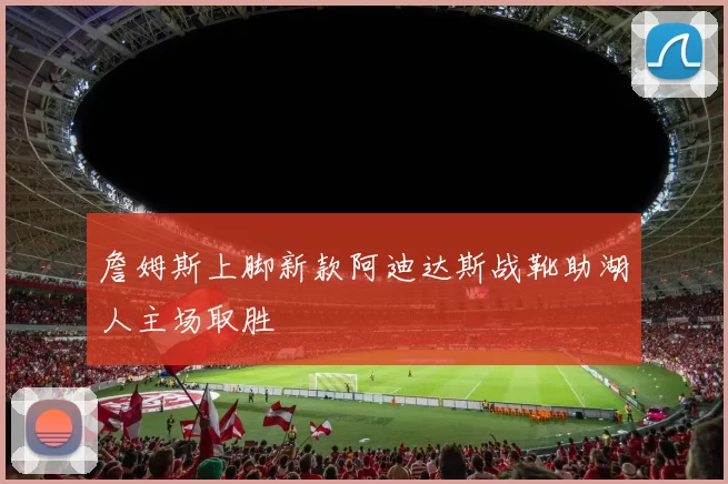 詹姆斯上脚新款阿迪达斯战靴助湖人主场取胜