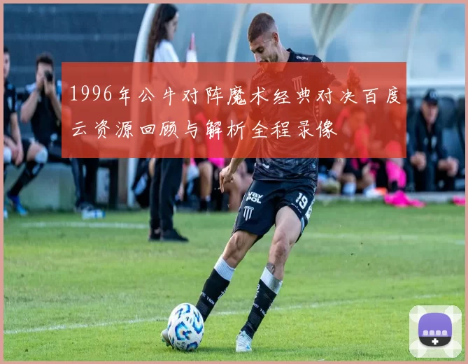 1996年公牛对阵魔术经典对决百度云资源回顾与解析全程录像