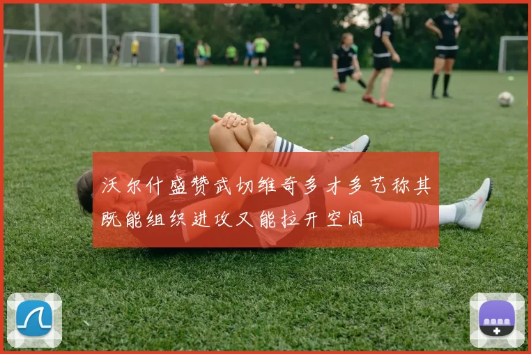 沃尔什盛赞武切维奇多才多艺称其既能组织进攻又能拉开空间