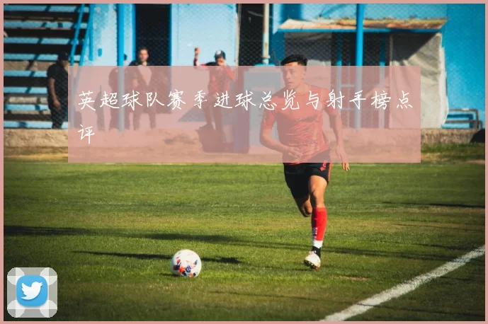 英超球队赛季进球总览与射手榜点评