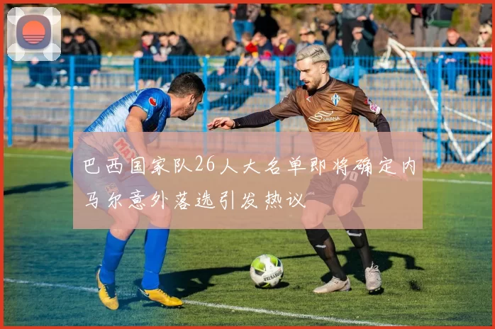 巴西国家队26人大名单即将确定内马尔意外落选引发热议