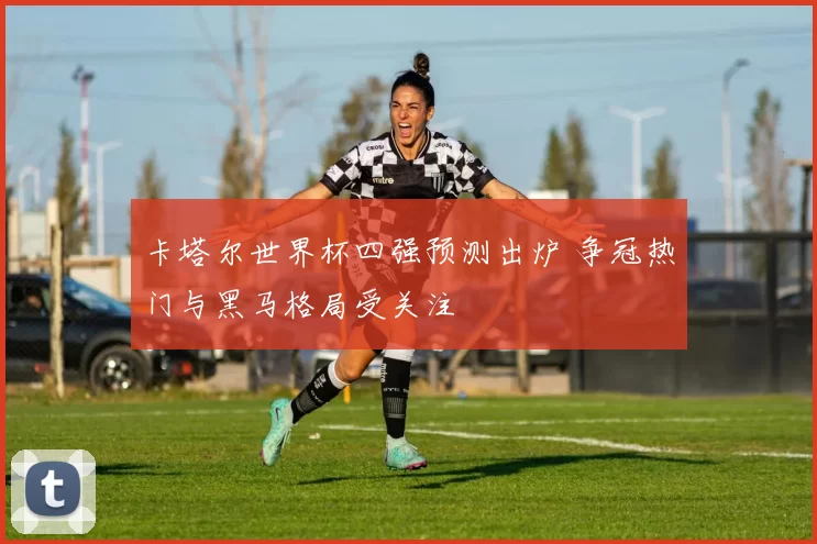 卡塔尔世界杯四强预测出炉 争冠热门与黑马格局受关注