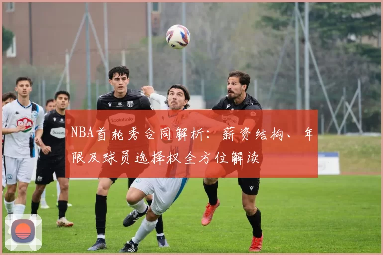 NBA首轮秀合同解析：薪资结构、年限及球员选择权全方位解读