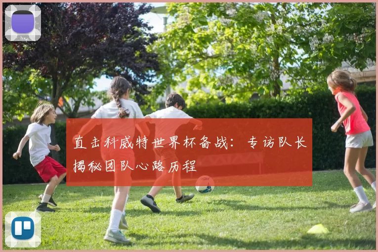 直击科威特世界杯备战:专访队长揭秘团队心路历程