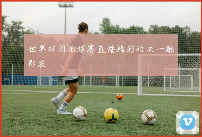 世界杯羽毛球赛直播精彩对决一触即发
