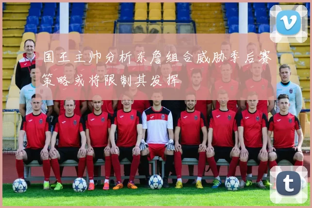 国王主帅分析东詹组合威胁季后赛策略或将限制其发挥