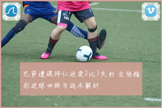 巴萨遭遇拜仁逆袭2比3失利 全场精彩进球回顾与战术解析