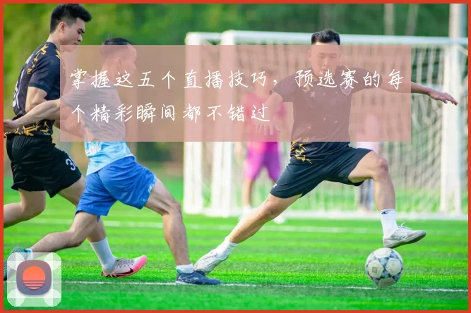 掌握这五个直播技巧，预选赛的每个精彩瞬间都不错过