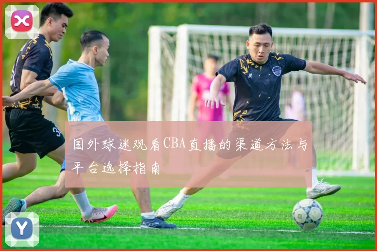 国外球迷观看CBA直播的渠道方法与平台选择指南