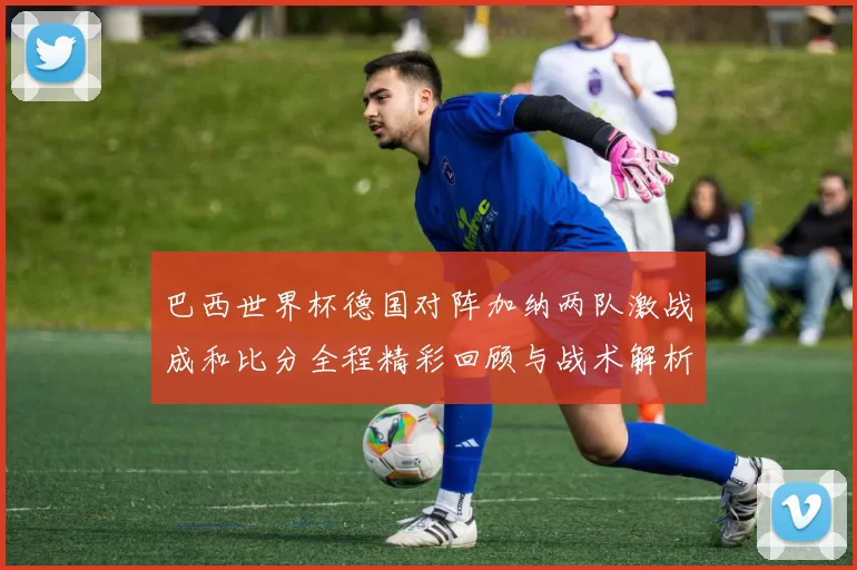 巴西世界杯德国对阵加纳两队激战成和比分全程精彩回顾与战术解析