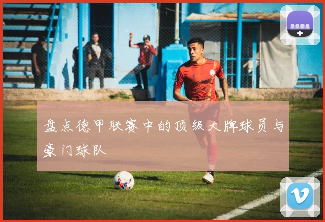 盘点德甲联赛中的顶级大牌球员与豪门球队