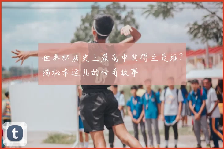 世界杯历史上最高中奖得主是谁？揭秘幸运儿的传奇故事