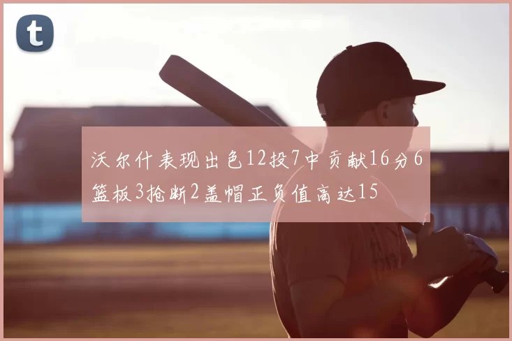 沃尔什表现出色12投7中贡献16分6篮板3抢断2盖帽正负值高达15