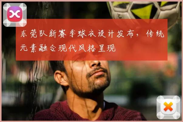 东莞队新赛季球衣设计发布,传统元素融合现代风格呈现