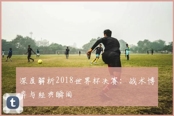 深度解析2018世界杯决赛:战术博弈与经典瞬间