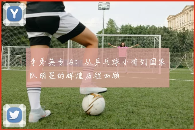 李秀英专访：从乒乓球小将到国家队明星的辉煌历程回顾