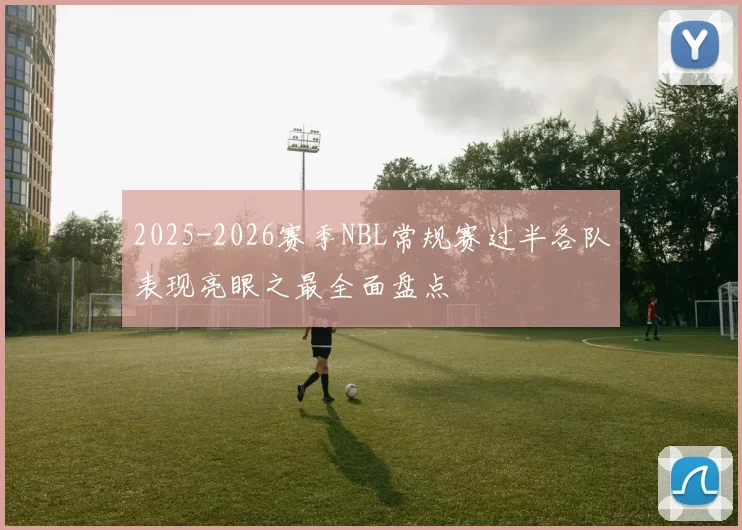 2025-2026赛季NBL常规赛过半各队表现亮眼之最全面盘点