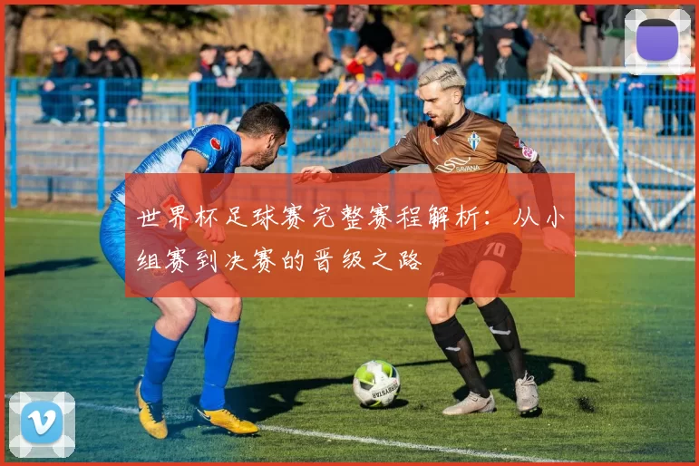 世界杯足球赛完整赛程解析:从小组赛到决赛的晋级之路