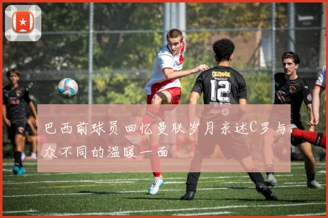 巴西前球员回忆曼联岁月亲述C罗与众不同的温暖一面